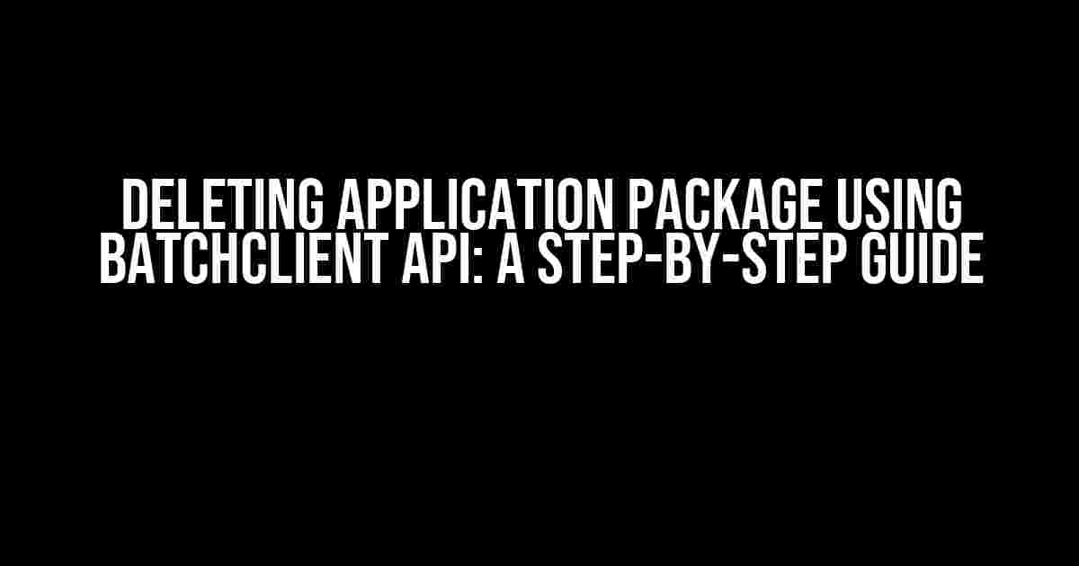 Deleting Application Package using BatchClient API: A Step-by-Step Guide